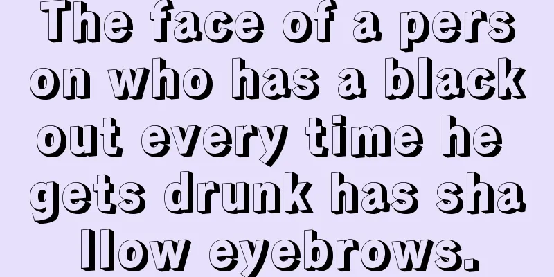 The face of a person who has a blackout every time he gets drunk has shallow eyebrows.