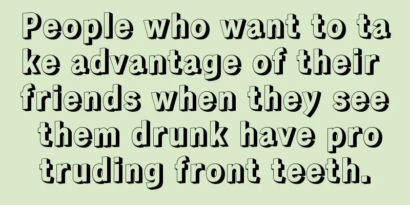 People who want to take advantage of their friends when they see them drunk have protruding front teeth.