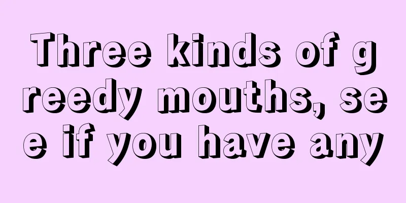 Three kinds of greedy mouths, see if you have any