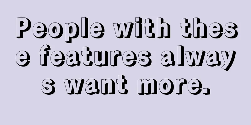People with these features always want more.