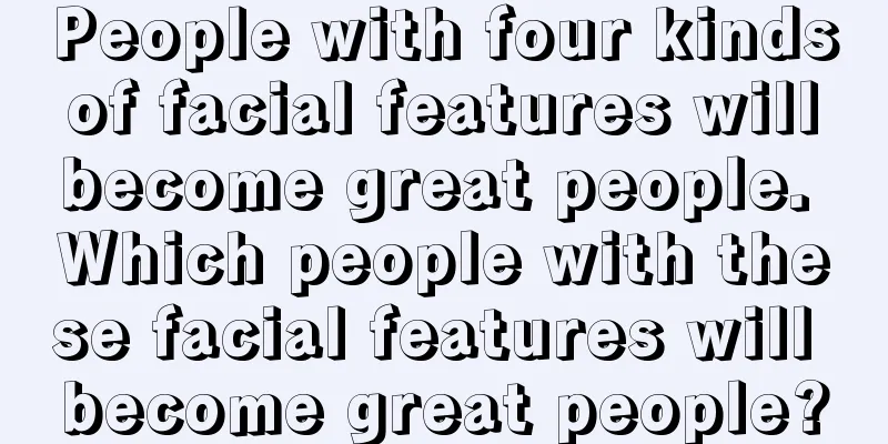 People with four kinds of facial features will become great people. Which people with these facial features will become great people?