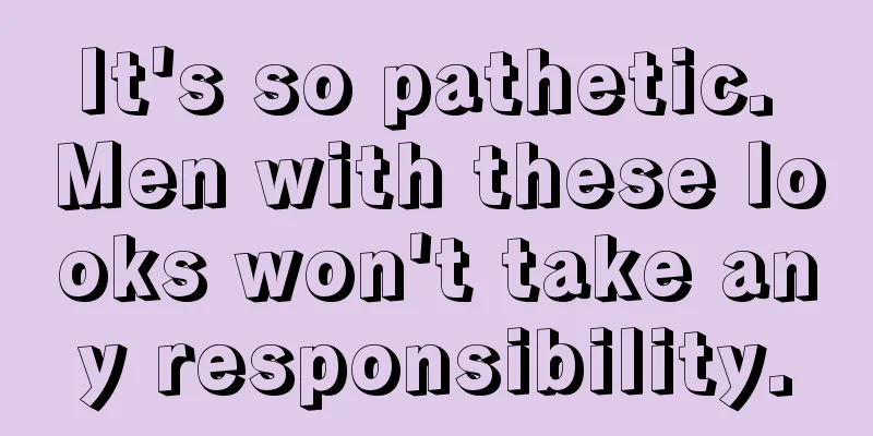 It's so pathetic. Men with these looks won't take any responsibility.