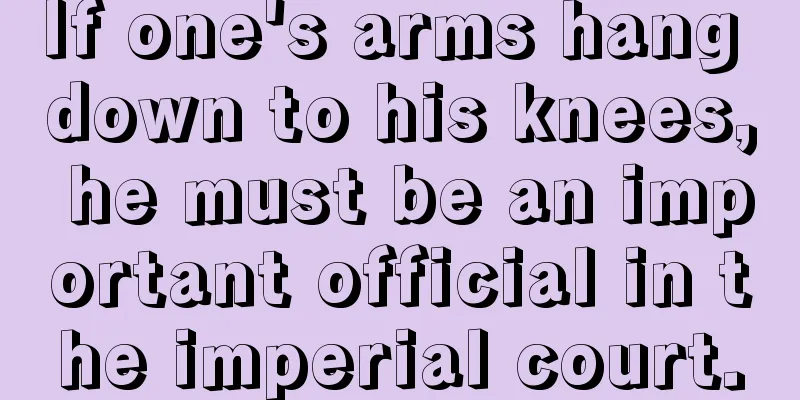 If one's arms hang down to his knees, he must be an important official in the imperial court.