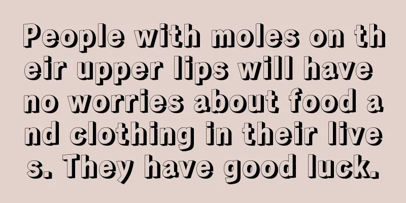 People with moles on their upper lips will have no worries about food and clothing in their lives. They have good luck.