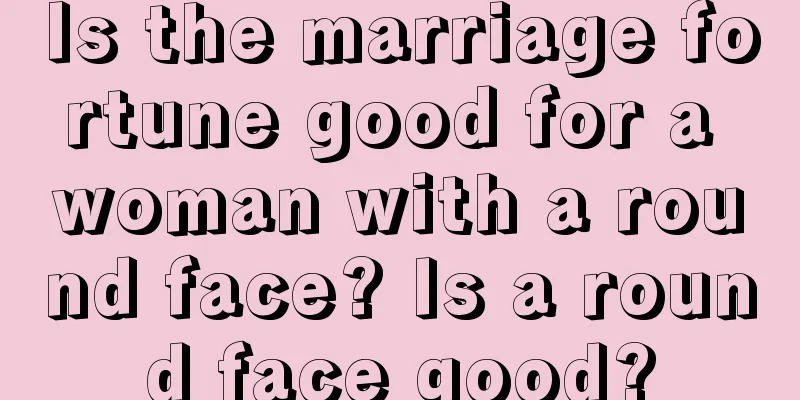 Is the marriage fortune good for a woman with a round face? Is a round face good?