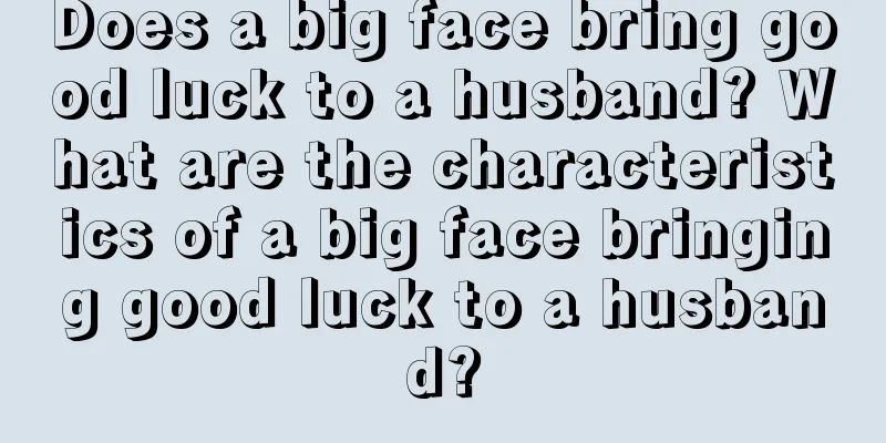 Does a big face bring good luck to a husband? What are the characteristics of a big face bringing good luck to a husband?
