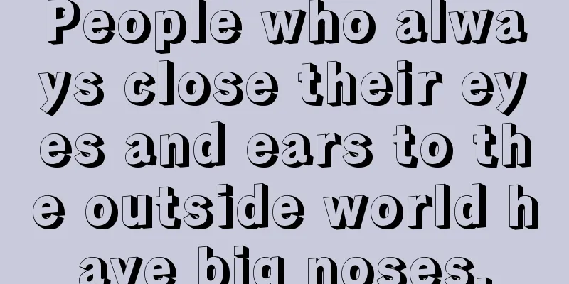 People who always close their eyes and ears to the outside world have big noses.
