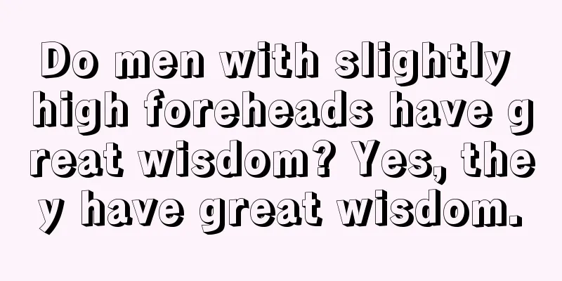 Do men with slightly high foreheads have great wisdom? Yes, they have great wisdom.