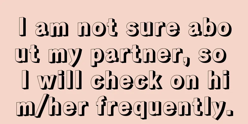 I am not sure about my partner, so I will check on him/her frequently.