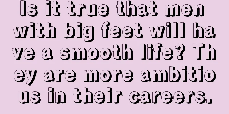 Is it true that men with big feet will have a smooth life? They are more ambitious in their careers.