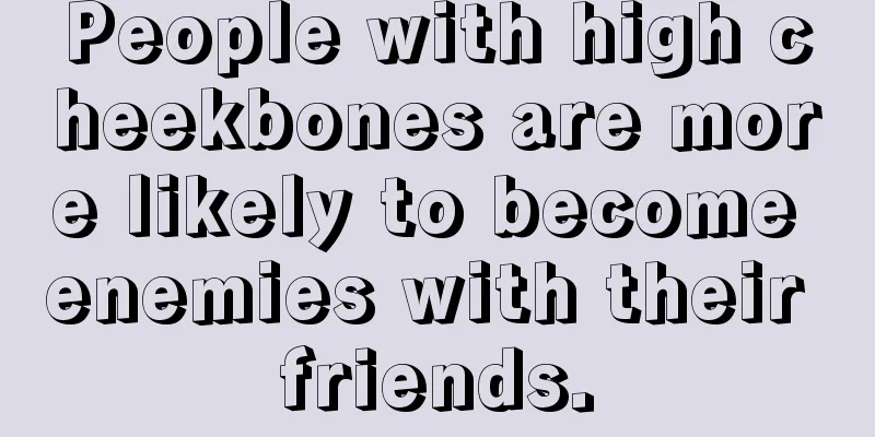 People with high cheekbones are more likely to become enemies with their friends.