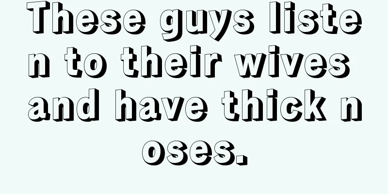 These guys listen to their wives and have thick noses.