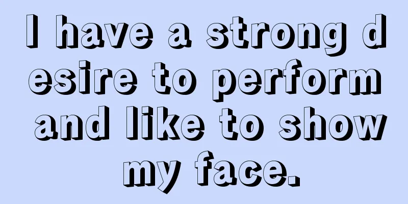 I have a strong desire to perform and like to show my face.