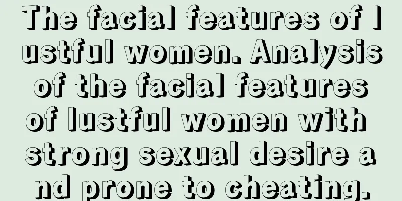 The facial features of lustful women. Analysis of the facial features of lustful women with strong sexual desire and prone to cheating.