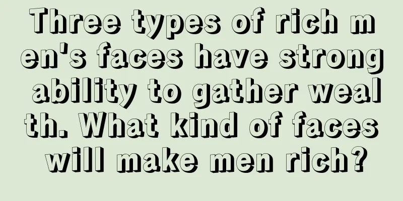 Three types of rich men's faces have strong ability to gather wealth. What kind of faces will make men rich?