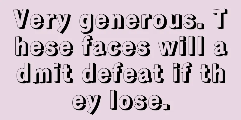 Very generous. These faces will admit defeat if they lose.