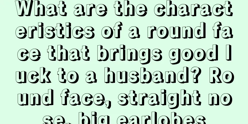 What are the characteristics of a round face that brings good luck to a husband? Round face, straight nose, big earlobes