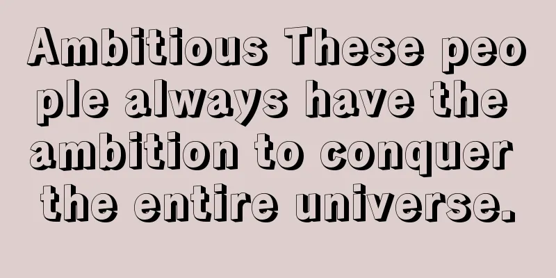 Ambitious These people always have the ambition to conquer the entire universe.