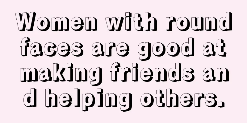 Women with round faces are good at making friends and helping others.