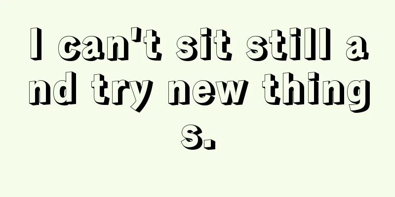 I can't sit still and try new things.