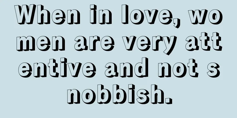 When in love, women are very attentive and not snobbish.