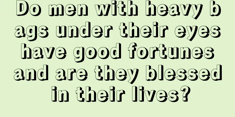 Do men with heavy bags under their eyes have good fortunes and are they blessed in their lives?
