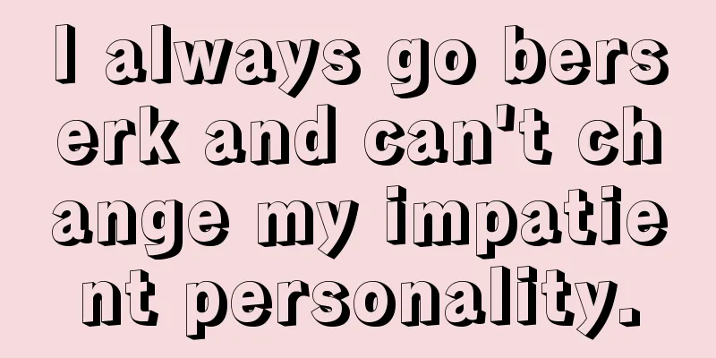 I always go berserk and can't change my impatient personality.