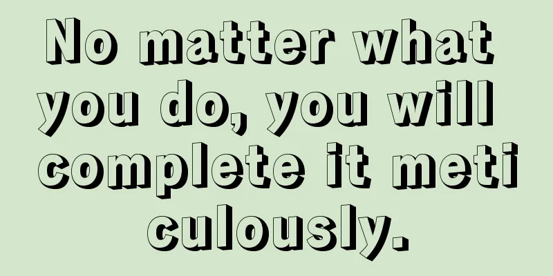 No matter what you do, you will complete it meticulously.