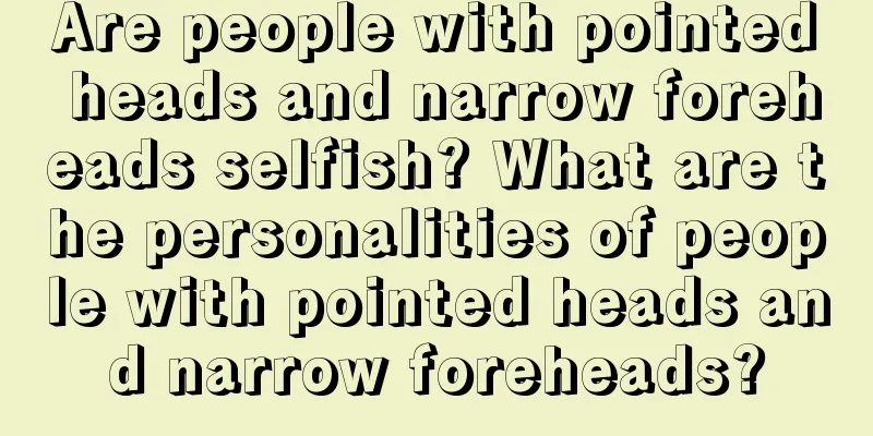 Are people with pointed heads and narrow foreheads selfish? What are the personalities of people with pointed heads and narrow foreheads?