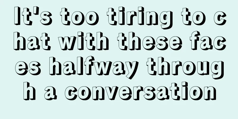 It's too tiring to chat with these faces halfway through a conversation