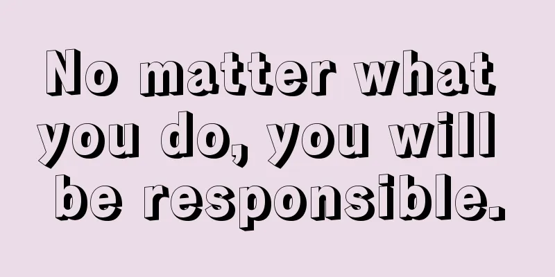 No matter what you do, you will be responsible.