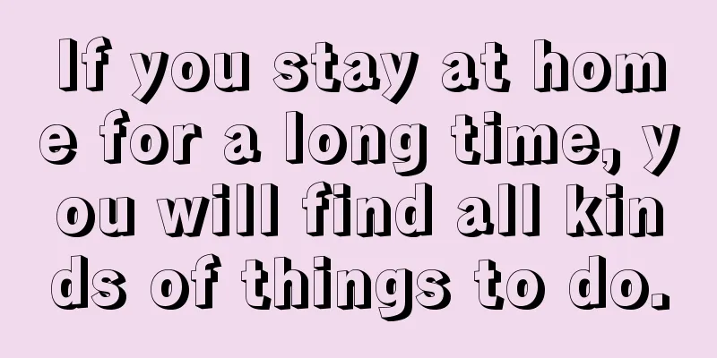 If you stay at home for a long time, you will find all kinds of things to do.