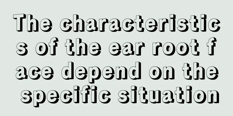 The characteristics of the ear root face depend on the specific situation