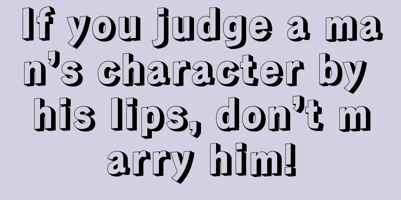 If you judge a man’s character by his lips, don’t marry him!