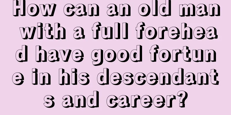 How can an old man with a full forehead have good fortune in his descendants and career?