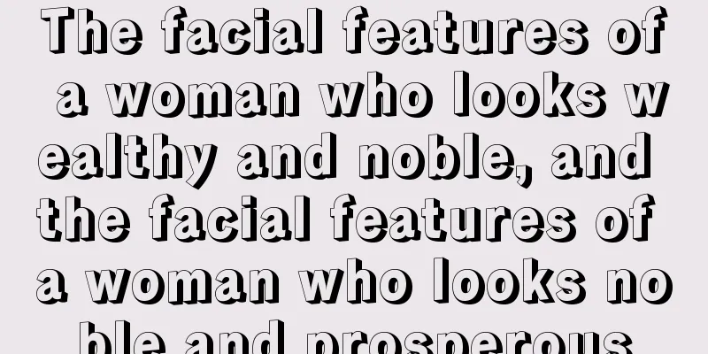 The facial features of a woman who looks wealthy and noble, and the facial features of a woman who looks noble and prosperous