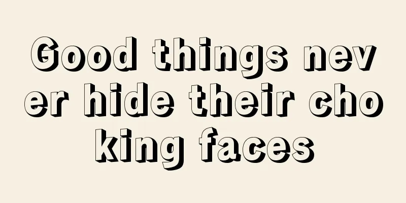 Good things never hide their choking faces