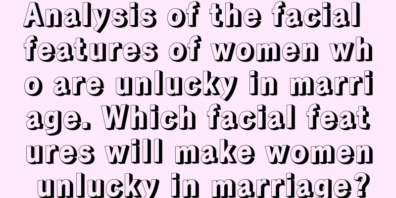 Analysis of the facial features of women who are unlucky in marriage. Which facial features will make women unlucky in marriage?