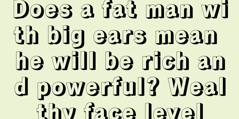Does a fat man with big ears mean he will be rich and powerful? Wealthy face level