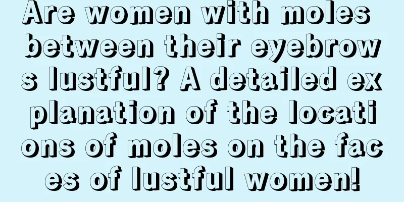 Are women with moles between their eyebrows lustful? A detailed explanation of the locations of moles on the faces of lustful women!