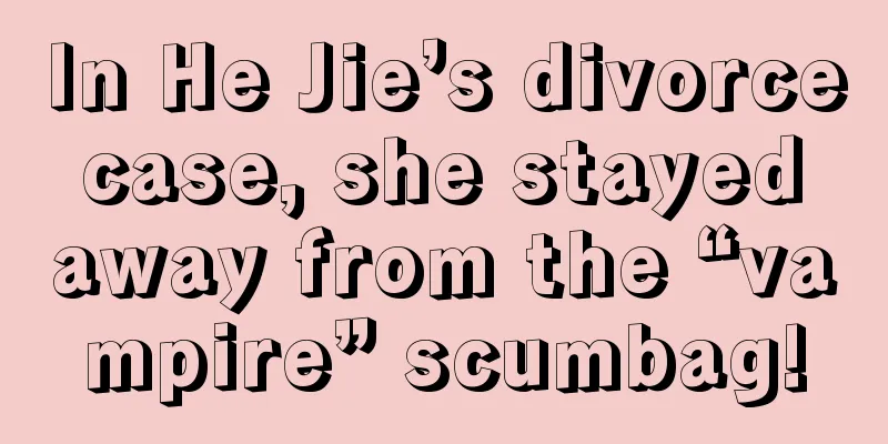 In He Jie’s divorce case, she stayed away from the “vampire” scumbag!