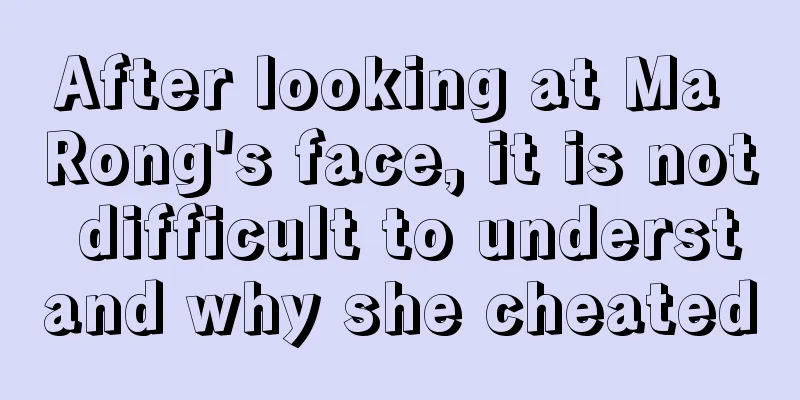 After looking at Ma Rong's face, it is not difficult to understand why she cheated