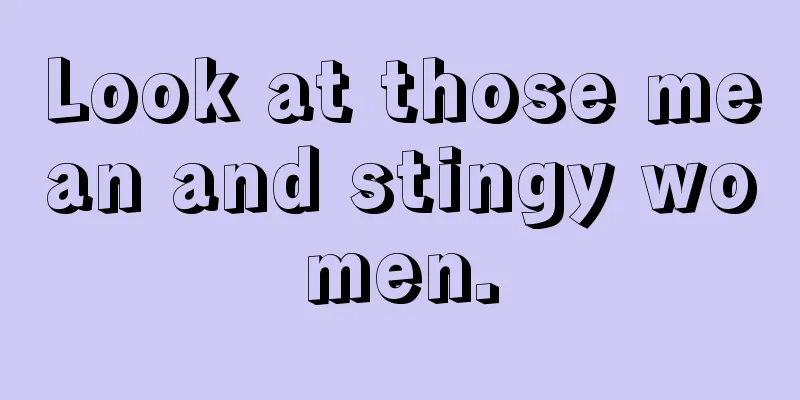 Look at those mean and stingy women.