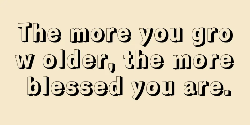 The more you grow older, the more blessed you are.