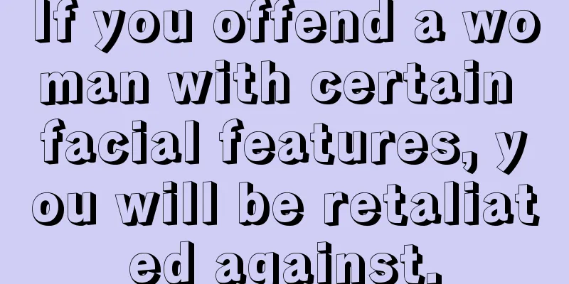 If you offend a woman with certain facial features, you will be retaliated against.