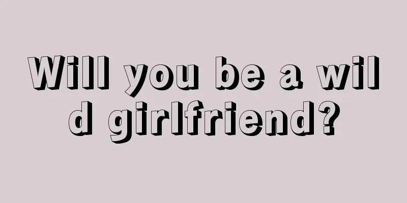 Will you be a wild girlfriend?