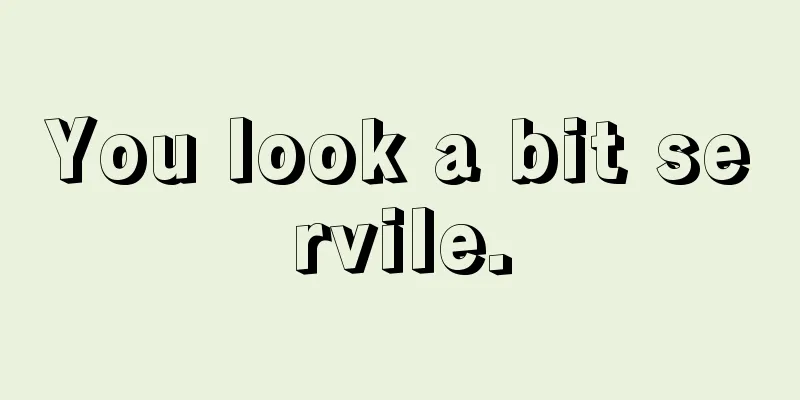 You look a bit servile.