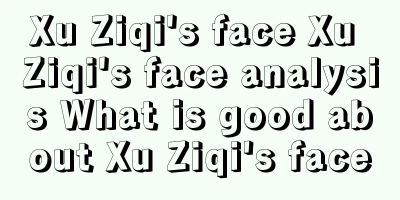 Xu Ziqi's face Xu Ziqi's face analysis What is good about Xu Ziqi's face