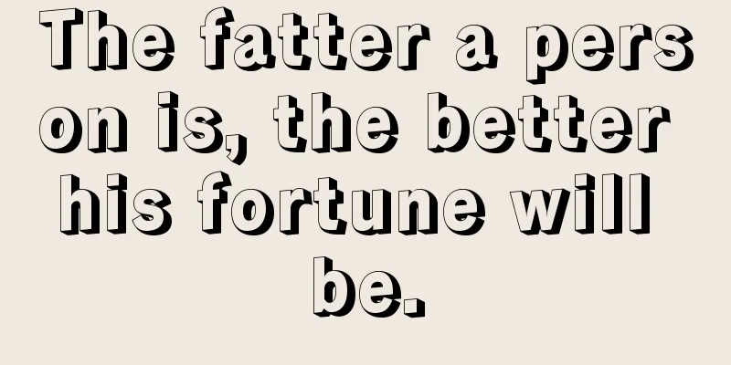 The fatter a person is, the better his fortune will be.