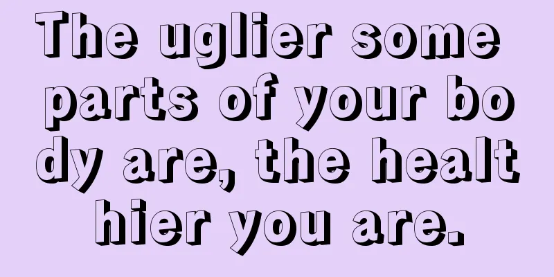 The uglier some parts of your body are, the healthier you are.